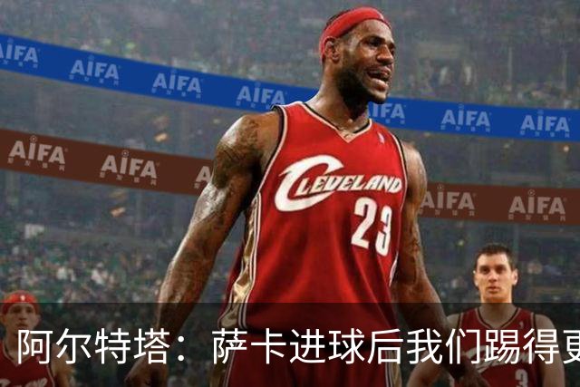 阿尔特塔：萨卡进球后我们踢得更舒服